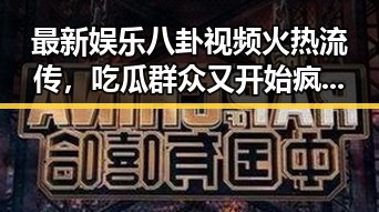 最新娱乐八卦视频火热流传，吃瓜群众又开始疯狂了！