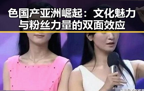 色国产亚洲崛起：文化魅力与粉丝力量的双面效应